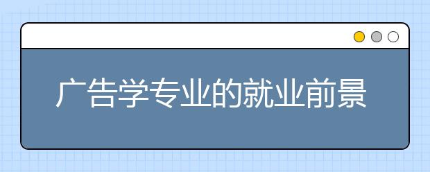 广告学专业的就业前景怎么样？广告学专业大学排名怎么样？