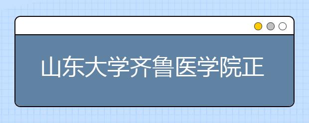 山東大學(xué)齊魯醫(yī)學(xué)院正式掛牌！想學(xué)醫(yī)的學(xué)生們又多了一個選擇！！！