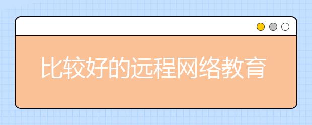 比较好的远程网络教育平台?哪个远程网络教育学校好?