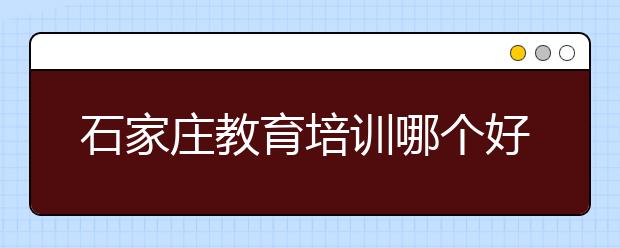 石家庄教育培训哪个好，石家庄教育培训怎么选择