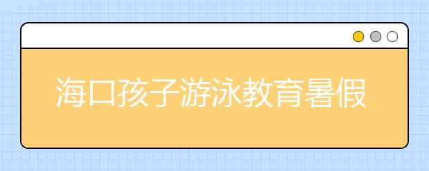 海口孩子游泳教育暑假作业 近2万人完成培训！