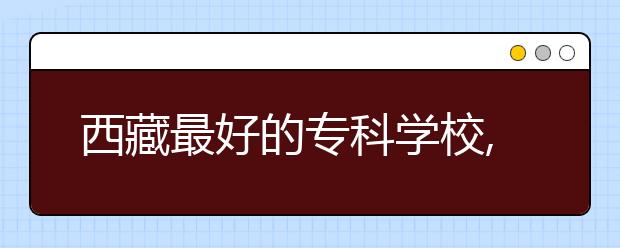 西藏最好的专科学校,2020年西藏专科学校排名前十名单公布