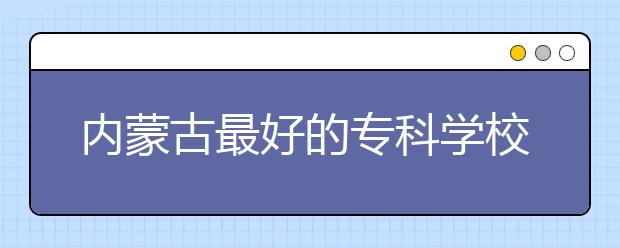 内蒙古最好的专科学校,2020年内蒙古专科学校排名前十名单公布