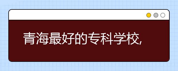 青海最好的专科学校,2020年青海专科学校排名前十名单公布