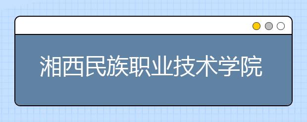 湘西民族职业技术学院2021年招生计划