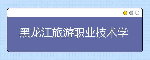 黑龙江旅游职业技术学院单招2020年单独招生成绩查询、网址入口