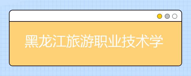 黑龙江旅游职业技术学院单招2020年单独招生计划