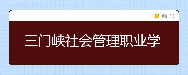 三门峡社会管理职业学院2021年招生录取分数线