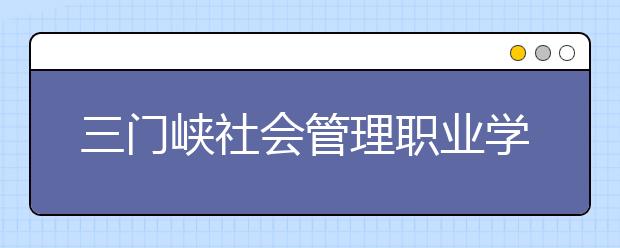 三门峡社会管理职业学院2021年有哪些专业