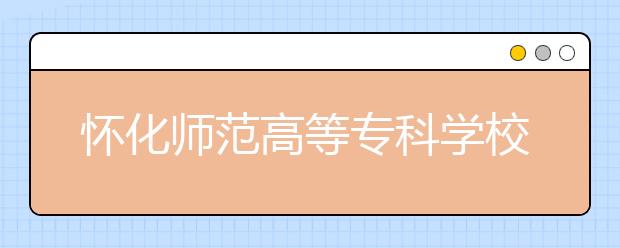 怀化师范高等专科学校2021年有哪些专业