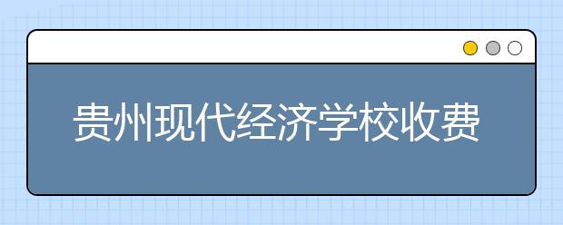 贵州现代经济学校收费情况及贫困补助政策
