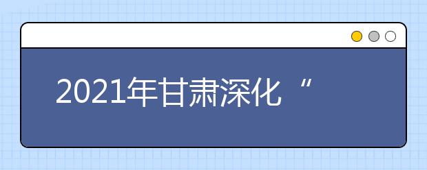 2021年甘肃深化“三教”改革，严格招生政策，确保高职扩招专项工作圆满完成
