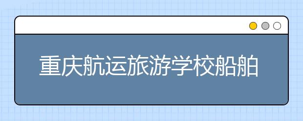 重庆航运旅游学校船舶专业招生对象及报名条件