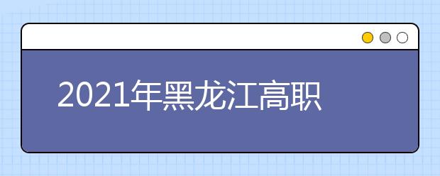 2021年黑龙江高职扩招15日开始网报
