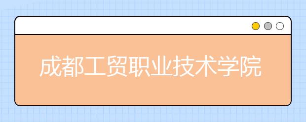 成都工贸职业技术学院怎么样、好不好