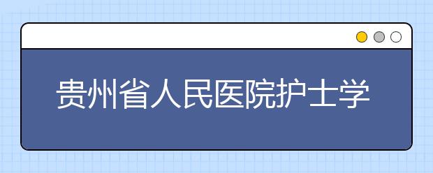 贵州省人民医院护士学校怎么样 值得报考吗