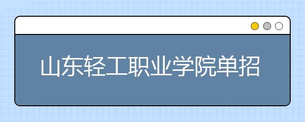 山东轻工职业学院单招2019年单独招生简章