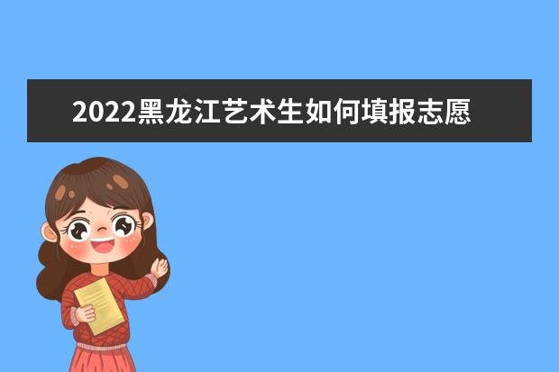 2022黑龙江艺术生如何填报志愿 高考志愿填报流程