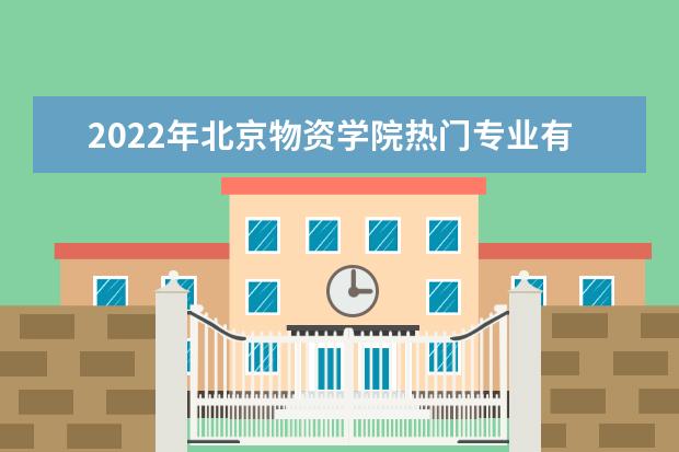 2022年北京物资学院热门专业有哪些 北京物资学院王牌专业是什么