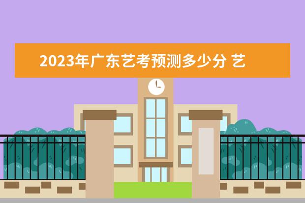 2023年广东艺考预测多少分 艺考分数计算方法是什么
