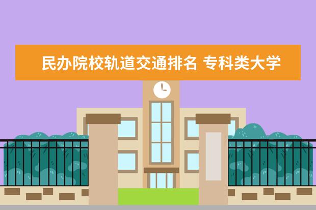 民办院校轨道交通排名 专科类大学排名