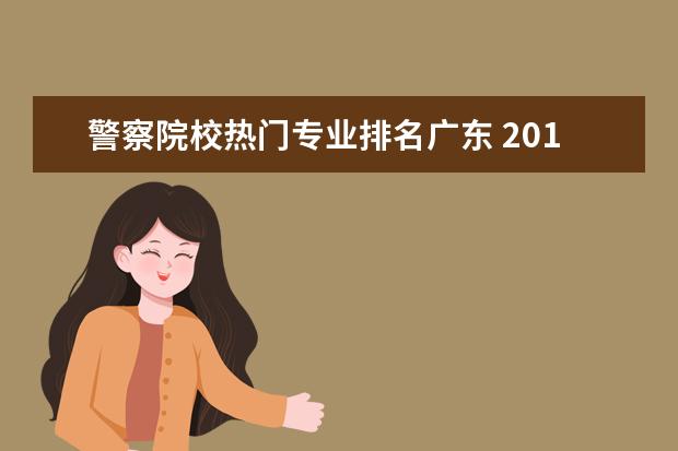 警察院校热门专业排名广东 2017广东综合实力最强的十大高校