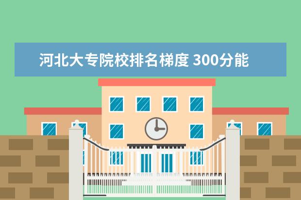 河北大专院校排名梯度 300分能上什么大专学校