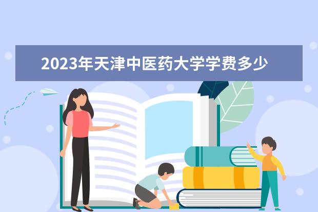 2023年天津中医药大学学费多少钱 收费标准是什么