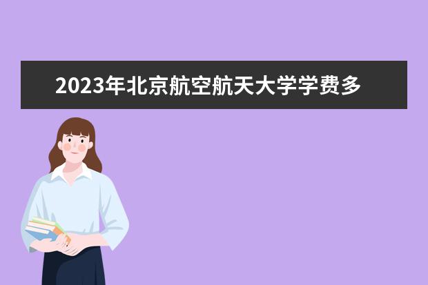 2023年北京航空航天大学学费多少钱 收费标准是什么