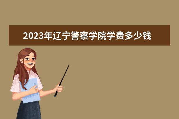 2023年辽宁警察学院学费多少钱 收费标准是什么