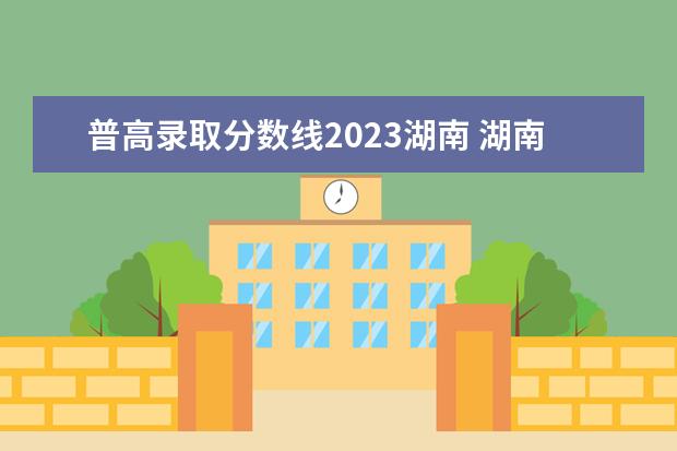 普高录取分数线2023湖南 湖南中考分数线2023