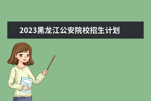 2023黑龙江公安院校招生计划 2023年黑龙江高考报名条件有哪些(2023年黑龙江高考...
