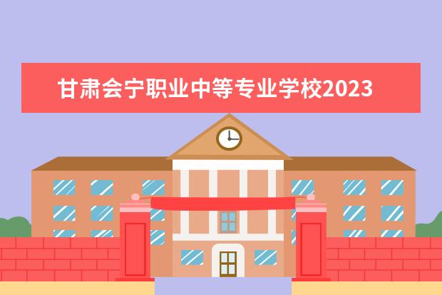 甘肃会宁职业中等专业学校2023招生简章 甘肃会宁职业中等专业学校简介