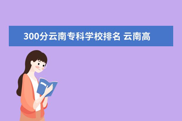 300分云南专科学校排名 云南高考300分能上什么公办专科学校