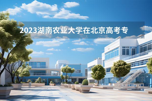2023湖南农业大学在北京高考专业招生计划人数一览